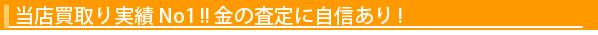 『当店買取り実績 No1 !! 金の査定に自信あり !』